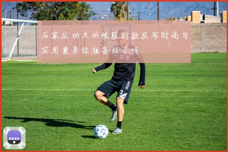 石家庄功夫训练服新款发布时尚与实用兼具你准备好了吗