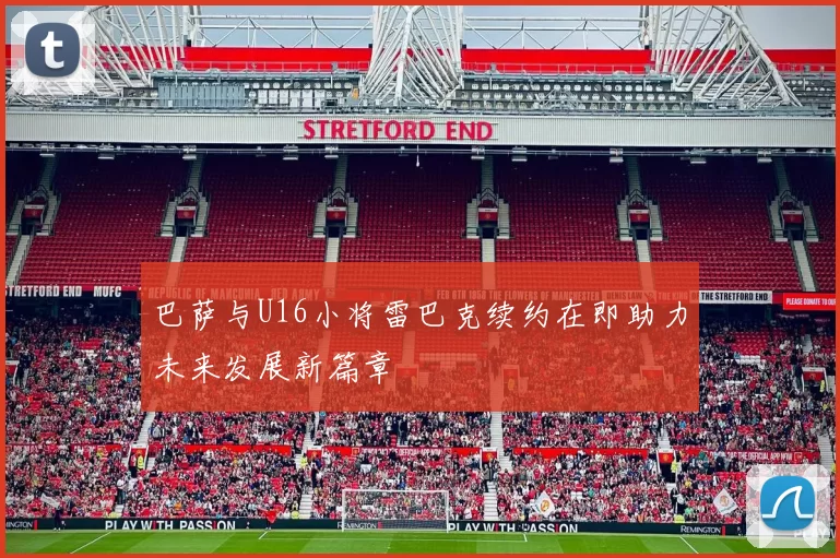 巴萨与U16小将雷巴克续约在即助力未来发展新篇章