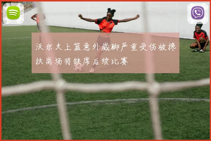 沃尔夫上篮意外崴脚严重受伤被搀扶离场将缺席后续比赛