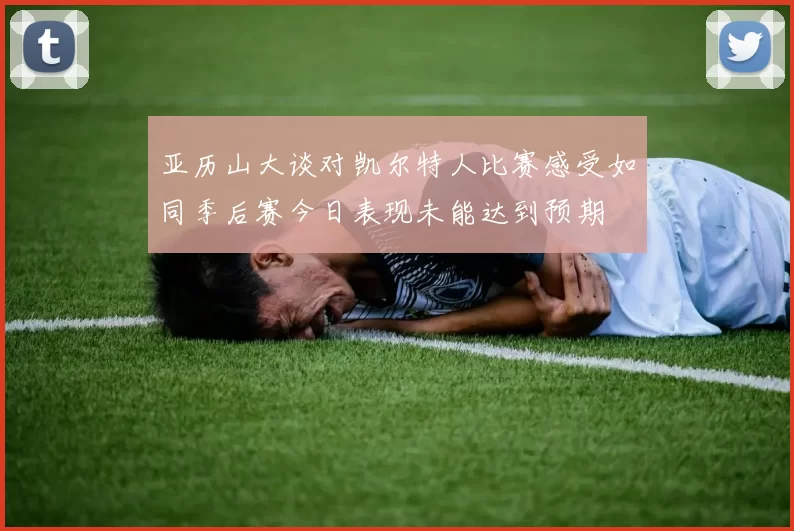 亚历山大谈对凯尔特人比赛感受如同季后赛今日表现未能达到预期