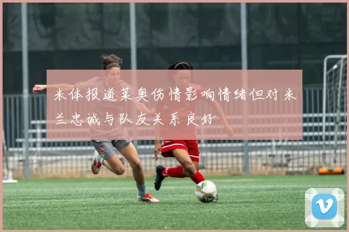 米体报道莱奥伤情影响情绪但对米兰忠诚与队友关系良好