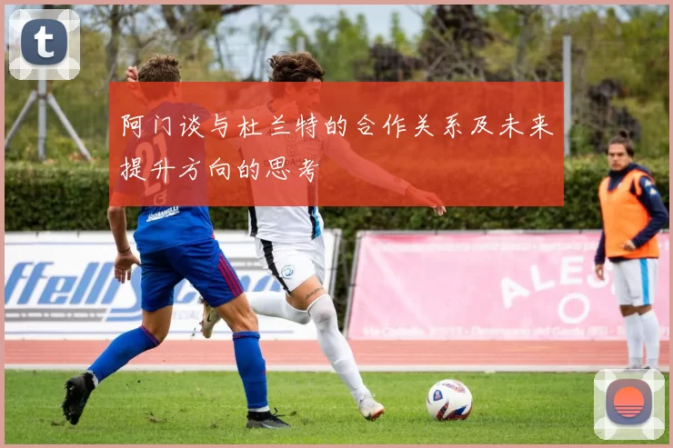 阿门谈与杜兰特的合作关系及未来提升方向的思考