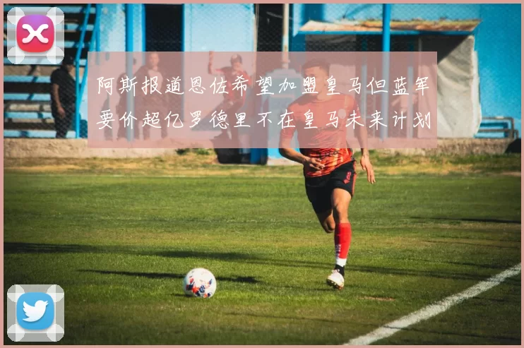 阿斯报道恩佐希望加盟皇马但蓝军要价超亿罗德里不在皇马未来计划中