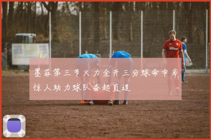 墨菲第三节火力全开三分球命中率惊人助力球队奋起直追