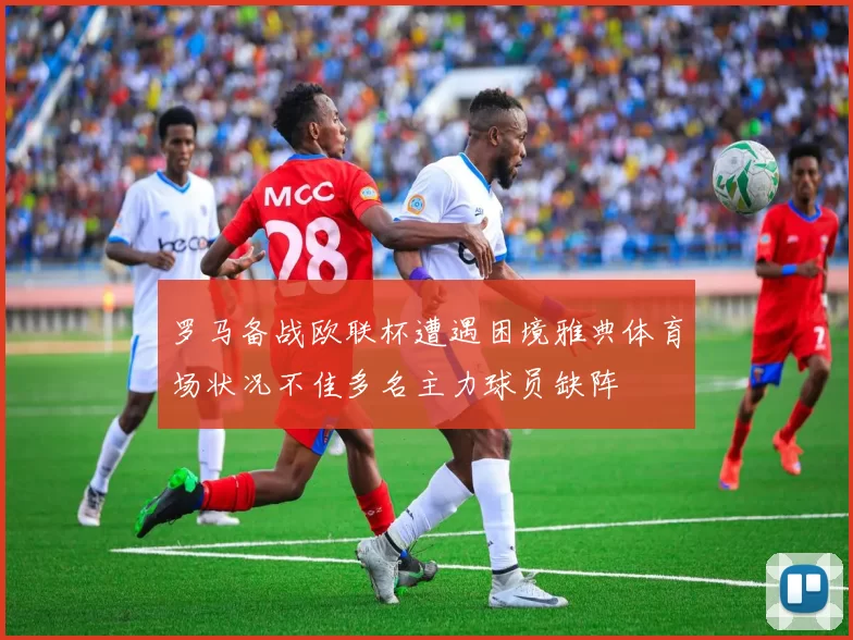 罗马备战欧联杯遭遇困境雅典体育场状况不佳多名主力球员缺阵