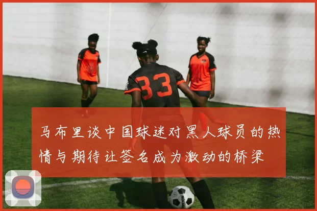 马布里谈中国球迷对黑人球员的热情与期待让签名成为激动的桥梁