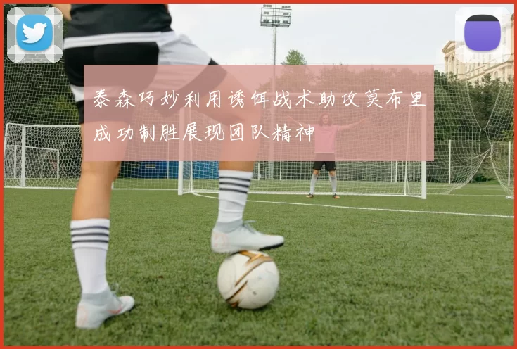 泰森巧妙利用诱饵战术助攻莫布里成功制胜展现团队精神