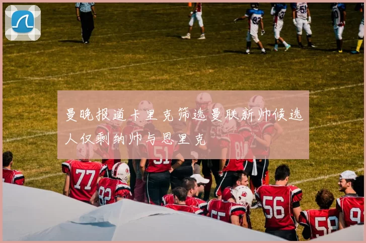 曼晚报道卡里克筛选曼联新帅候选人仅剩纳帅与恩里克