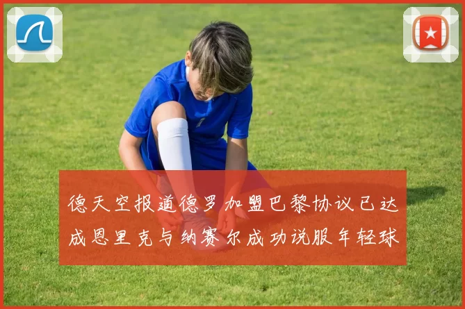 德天空报道德罗加盟巴黎协议已达成恩里克与纳赛尔成功说服年轻球员