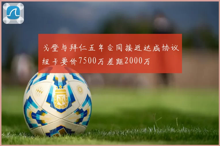 戈登与拜仁五年合同接近达成协议纽卡要价7500万差距2000万