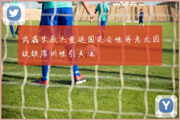 武磊朱辰杰重返国足合练蒋光太因故缺席训练引关注