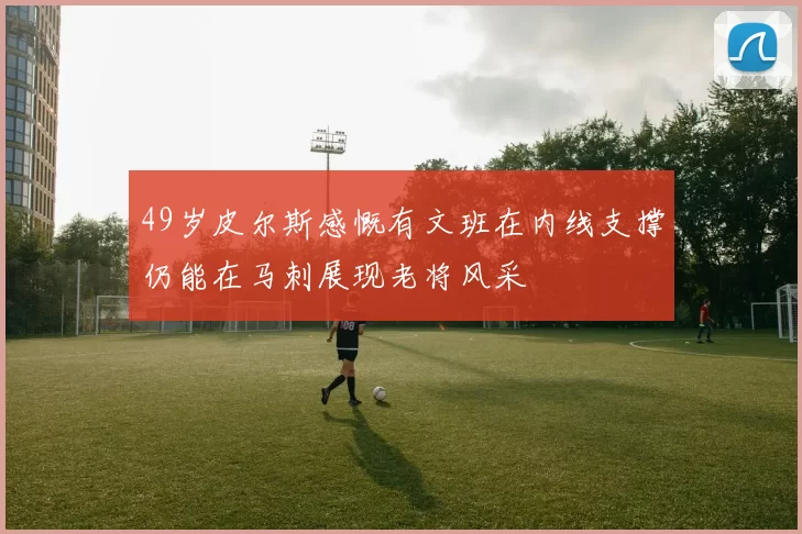 49岁皮尔斯感慨有文班在内线支撑仍能在马刺展现老将风采