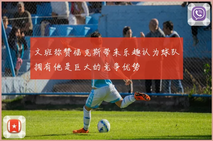 文班称赞福克斯带来乐趣认为球队拥有他是巨大的竞争优势
