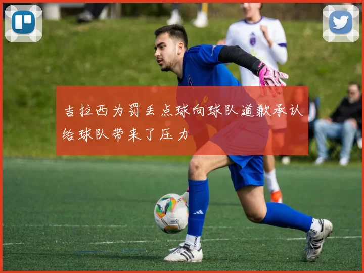 吉拉西为罚丢点球向球队道歉承认给球队带来了压力