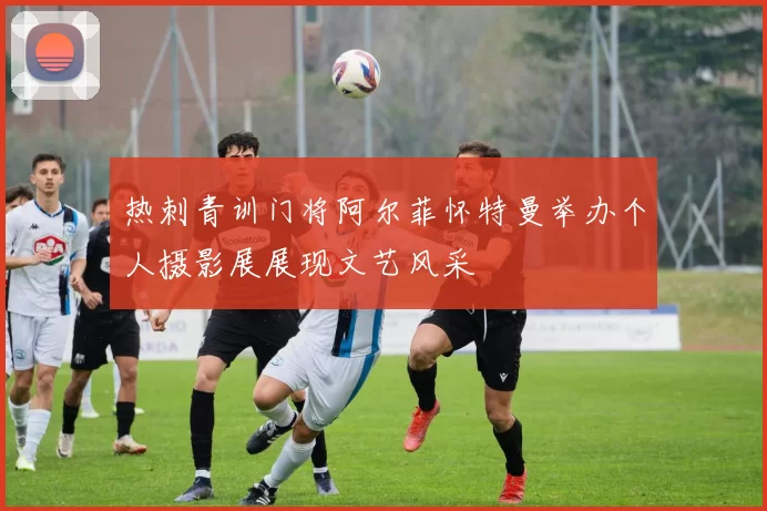 热刺青训门将阿尔菲怀特曼举办个人摄影展展现文艺风采