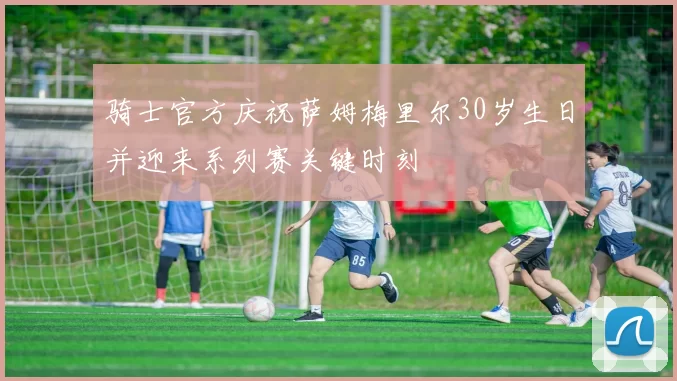 骑士官方庆祝萨姆梅里尔30岁生日并迎来系列赛关键时刻