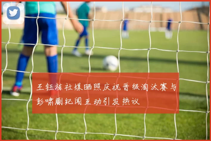 王钰栋社媒晒照庆祝晋级淘汰赛与彭啸蒯纪闻互动引发热议