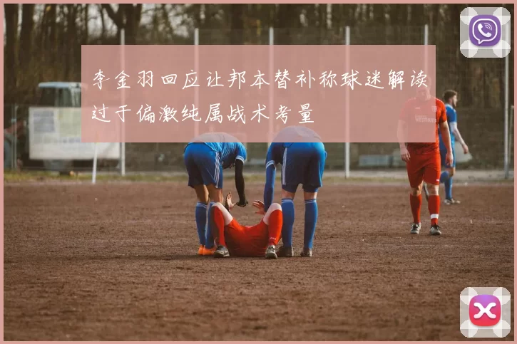 李金羽回应让邦本替补称球迷解读过于偏激纯属战术考量