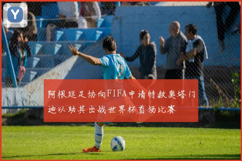 阿根廷足协向FIFA申请特赦奥塔门迪以助其出战世界杯首场比赛