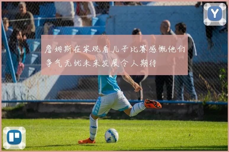 詹姆斯在家观看儿子比赛感慨他们争气无忧未来发展令人期待